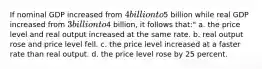 If nominal GDP increased from 4 billion to5 billion while real GDP increased from 3 billion to4 billion, it follows that:" a. the price level and real output increased at the same rate. b. real output rose and price level fell. c. the price level increased at a faster rate than real output. d. the price level rose by 25 percent.