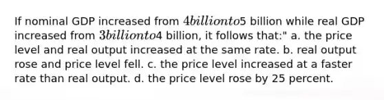 If nominal GDP increased from 4 billion to5 billion while real GDP increased from 3 billion to4 billion, it follows that:" a. the price level and real output increased at the same rate. b. real output rose and price level fell. c. the price level increased at a faster rate than real output. d. the price level rose by 25 percent.