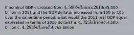 If nominal GDP increased from 4,500 billion in 2010 to5,000 billion in 2011 and the GDP deflator increased from 100 to 105 over the same time period, what would the 2011 real GDP equal expressed in terms of 2010 dollars? a. 4,725 billion b.4,500 billion c. 4,285 billion d.4,762 billion