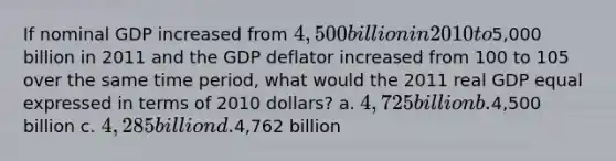 If nominal GDP increased from 4,500 billion in 2010 to5,000 billion in 2011 and the GDP deflator increased from 100 to 105 over the same time period, what would the 2011 real GDP equal expressed in terms of 2010 dollars? a. 4,725 billion b.4,500 billion c. 4,285 billion d.4,762 billion