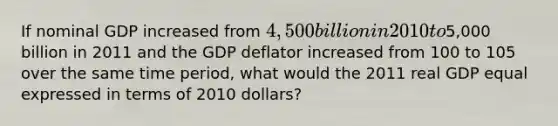 ​If nominal GDP increased from 4,500 billion in 2010 to5,000 billion in 2011 and the GDP deflator increased from 100 to 105 over the same time period, what would the 2011 real GDP equal expressed in terms of 2010 dollars?