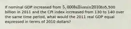 If nominal GDP increased from 5,000 billion in 2010 to5,500 billion in 2011 and the CPI index increased from 130 to 140 over the same time period, what would the 2011 real GDP equal expressed in terms of 2010 dollars?