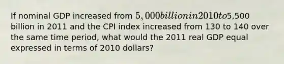 If nominal GDP increased from 5,000 billion in 2010 to5,500 billion in 2011 and the CPI index increased from 130 to 140 over the same time period, what would the 2011 real GDP equal expressed in terms of 2010 dollars?