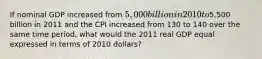 If nominal GDP increased from 5,000 billion in 2010 to5,500 billion in 2011 and the CPI increased from 130 to 140 over the same time period, what would the 2011 real GDP equal expressed in terms of 2010 dollars?