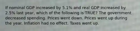 If nominal GDP increased by 5.1% and real GDP increased by 2.5% last year, which of the following is TRUE? The government decreased spending. Prices went down. Prices went up during the year. Inflation had no effect. Taxes went up.