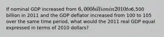 ​If nominal GDP increased from 6,000 billion in 2010 to6,500 billion in 2011 and the GDP deflator increased from 100 to 105 over the same time period, what would the 2011 real GDP equal expressed in terms of 2010 dollars?