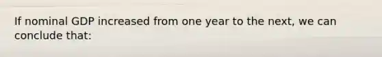 If nominal GDP increased from one year to the next, we can conclude that: