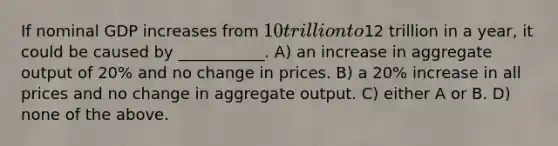 If nominal GDP increases from 10 trillion to12 trillion in a year, it could be caused by ___________. A) an increase in aggregate output of 20% and no change in prices. B) a 20% increase in all prices and no change in aggregate output. C) either A or B. D) none of the above.