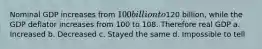 Nominal GDP increases from 100 billion to120 billion, while the GDP deflator increases from 100 to 108. Therefore real GDP a. Increased b. Decreased c. Stayed the same d. Impossible to tell