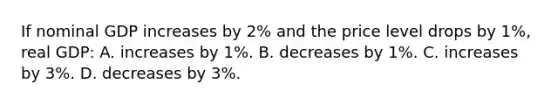 If nominal GDP increases by 2% and the price level drops by 1%, real GDP: A. increases by 1%. B. decreases by 1%. C. increases by 3%. D. decreases by 3%.