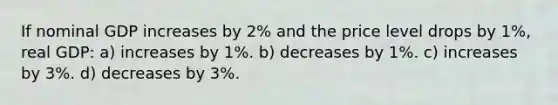 If nominal GDP increases by 2% and the price level drops by 1%, real GDP: a) increases by 1%. b) decreases by 1%. c) increases by 3%. d) decreases by 3%.