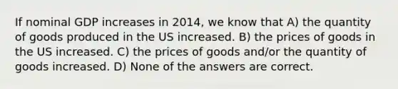 If nominal GDP increases in 2014, we know that A) the quantity of goods produced in the US increased. B) the prices of goods in the US increased. C) the prices of goods and/or the quantity of goods increased. D) None of the answers are correct.