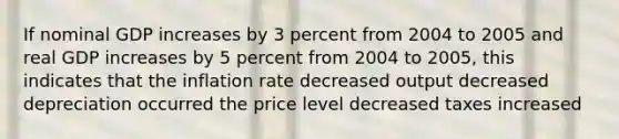 If nominal GDP increases by 3 percent from 2004 to 2005 and real GDP increases by 5 percent from 2004 to 2005, this indicates that the inflation rate decreased output decreased depreciation occurred the price level decreased taxes increased