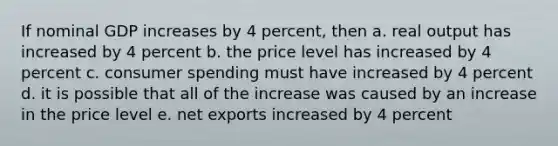 If nominal GDP increases by 4 percent, then a. real output has increased by 4 percent b. the price level has increased by 4 percent c. consumer spending must have increased by 4 percent d. it is possible that all of the increase was caused by an increase in the price level e. net exports increased by 4 percent