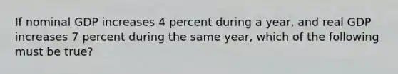 If nominal GDP increases 4 percent during a year, and real GDP increases 7 percent during the same year, which of the following must be true?