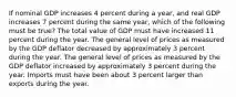 If nominal GDP increases 4 percent during a year, and real GDP increases 7 percent during the same year, which of the following must be true? The total value of GDP must have increased 11 percent during the year. The general level of prices as measured by the GDP deflator decreased by approximately 3 percent during the year. The general level of prices as measured by the GDP deflator increased by approximately 3 percent during the year. Imports must have been about 3 percent larger than exports during the year.