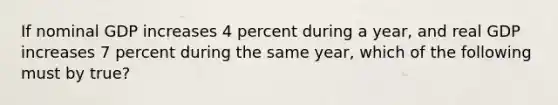 If nominal GDP increases 4 percent during a year, and real GDP increases 7 percent during the same year, which of the following must by true?