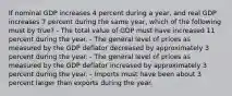 If nominal GDP increases 4 percent during a year, and real GDP increases 7 percent during the same year, which of the following must by true? - The total value of GDP must have increased 11 percent during the year. - The general level of prices as measured by the GDP deflator decreased by approximately 3 percent during the year. - The general level of prices as measured by the GDP deflator increased by approximately 3 percent during the year. - Imports must have been about 3 percent larger than exports during the year.