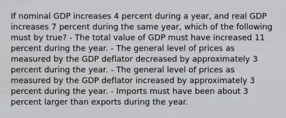 If nominal GDP increases 4 percent during a year, and real GDP increases 7 percent during the same year, which of the following must by true? - The total value of GDP must have increased 11 percent during the year. - The general level of prices as measured by the GDP deflator decreased by approximately 3 percent during the year. - The general level of prices as measured by the GDP deflator increased by approximately 3 percent during the year. - Imports must have been about 3 percent larger than exports during the year.