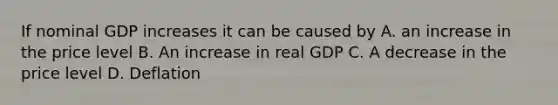 If nominal GDP increases it can be caused by A. an increase in the price level B. An increase in real GDP C. A decrease in the price level D. Deflation