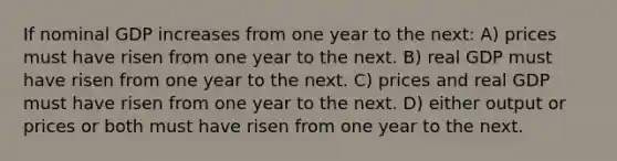 If nominal GDP increases from one year to the next: A) prices must have risen from one year to the next. B) real GDP must have risen from one year to the next. C) prices and real GDP must have risen from one year to the next. D) either output or prices or both must have risen from one year to the next.