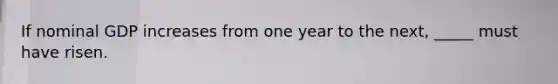 If nominal GDP increases from one year to the next, _____ must have risen.