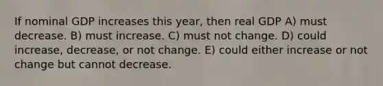 If nominal GDP increases this year, then real GDP A) must decrease. B) must increase. C) must not change. D) could increase, decrease, or not change. E) could either increase or not change but cannot decrease.