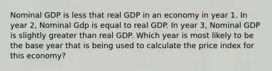 Nominal GDP is less that real GDP in an economy in year 1. In year 2, Nominal Gdp is equal to real GDP. In year 3, Nominal GDP is slightly greater than real GDP. Which year is most likely to be the base year that is being used to calculate the price index for this economy?