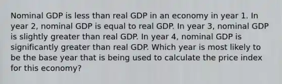 Nominal GDP is less than real GDP in an economy in year 1. In year 2, nominal GDP is equal to real GDP. In year 3, nominal GDP is slightly greater than real GDP. In year 4, nominal GDP is significantly greater than real GDP. Which year is most likely to be the base year that is being used to calculate the price index for this economy?