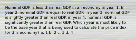 Nominal GDP is less than real GDP in an economy in year 1. In year 2, nominal GDP is equal to real GDP. In year 3, nominal GDP is slightly greater than real GDP. in year 4, nominal GDP is significantly greater than real GDP. Which year is most likely to be the base year that is being used to calculate the price index for this economy? a. 1 b. 2 c. 3 d. 4