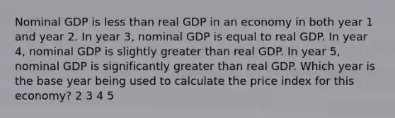 Nominal GDP is less than real GDP in an economy in both year 1 and year 2. In year 3, nominal GDP is equal to real GDP. In year 4, nominal GDP is slightly greater than real GDP. In year 5, nominal GDP is significantly greater than real GDP. Which year is the base year being used to calculate the price index for this economy? 2 3 4 5