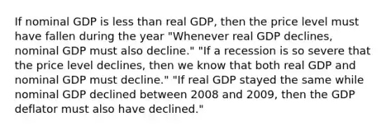 If nominal GDP is less than real​ GDP, then the price level must have fallen during the​ year ​"Whenever real GDP ​declines, nominal GDP must also​ decline." "If a recession is so severe that the price level​ declines, then we know that both real GDP and nominal GDP must​ decline." "If real GDP stayed the same while nominal GDP declined between 2008 and​ 2009, then the GDP deflator must also have​ declined."