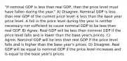 "If nominal GDP is less than real GDP, then the price level must have fallen during the year." A) Disagree. Nominal GDP is less than real GDP of the current price level is less than the base year price level. A fall in the price level during the year is neither necessary nor sufficient to cause nominal GDP to be less than real GDP. B) Agree. Real GDP will be less than nominal GDP if the price level falls and is lower than the base year's prices. C) Agree. Nominal GDP will be less than real GDP if the price level falls and is higher than the base year's prices. D) Disagree. Real GDP will be equal to nominal GDP if the price level increases and is equal to the base year's prices.