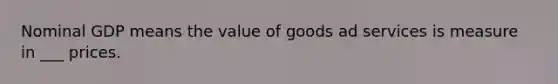 Nominal GDP means the value of goods ad services is measure in ___ prices.