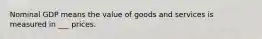 Nominal GDP means the value of goods and services is measured in ___ prices.