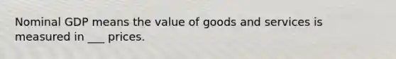 Nominal GDP means the value of goods and services is measured in ___ prices.