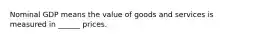 Nominal GDP means the value of goods and services is measured in ______ prices.