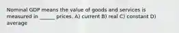 Nominal GDP means the value of goods and services is measured in ______ prices. A) current B) real C) constant D) average