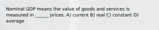 Nominal GDP means the value of goods and services is measured in ______ prices. A) current B) real C) constant D) average