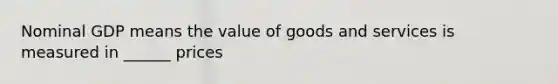 Nominal GDP means the value of goods and services is measured in ______ prices