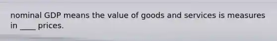 nominal GDP means the value of goods and services is measures in ____ prices.