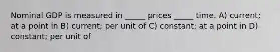 Nominal GDP is measured in _____ prices _____ time. A) current; at a point in B) current; per unit of C) constant; at a point in D) constant; per unit of