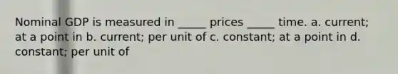 Nominal GDP is measured in _____ prices _____ time. a. current; at a point in b. current; per unit of c. constant; at a point in d. constant; per unit of