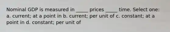 Nominal GDP is measured in _____ prices _____ time. Select one: a. current; at a point in b. current; per unit of c. constant; at a point in d. constant; per unit of