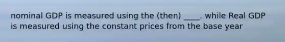 nominal GDP is measured using the (then) ____. while Real GDP is measured using the constant prices from the base year