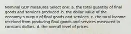 Nominal GDP measures Select one: a. the total quantity of final goods and services produced. b. the dollar value of the economy's output of final goods and services. c. the total income received from producing final goods and services measured in constant dollars. d. the overall level of prices.