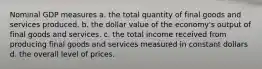 Nominal GDP measures a. the total quantity of final goods and services produced. b. the dollar value of the economy's output of final goods and services. c. the total income received from producing final goods and services measured in constant dollars d. the overall level of prices.