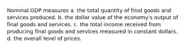 Nominal GDP measures a. the total quantity of final goods and services produced. b. the dollar value of the economy's output of final goods and services. c. the total income received from producing final goods and services measured in constant dollars. d. the overall level of prices.