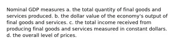 Nominal GDP measures a. the total quantity of final goods and services produced. b. the dollar value of the economy's output of final goods and services. c. the total income received from producing final goods and services measured in constant dollars. d. the overall level of prices.