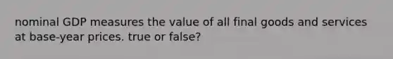 nominal GDP measures the value of all final goods and services at base-year prices. true or false?